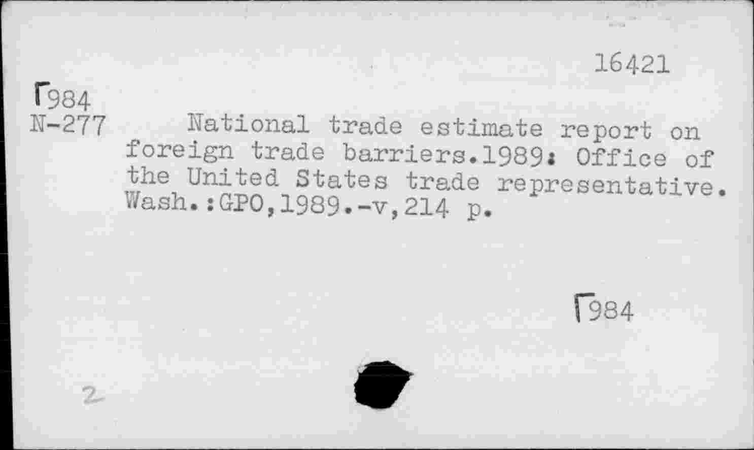 ﻿16421
T984
N-277
National trade estimate report on foreign trade barriers.1989: Office of the United States trade representative. Wash.:GPO,1989.-v,214 p.
[984